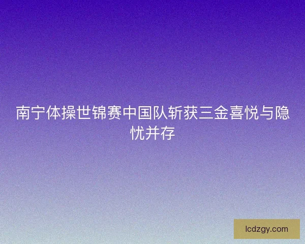 南宁体操世锦赛中国队斩获三金喜悦与隐忧并存