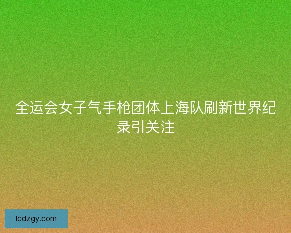 全运会女子气手枪团体上海队刷新世界纪录引关注