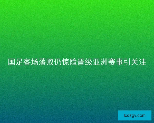 国足客场落败仍惊险晋级亚洲赛事引关注
